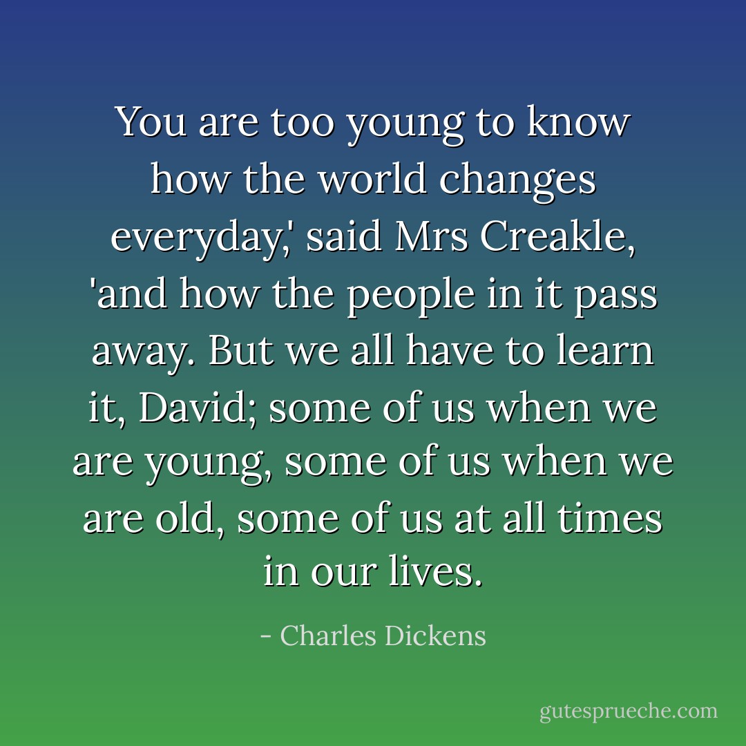 You are too young to know how the world changes everyday,' said Mrs Creakle, 'and how the people in it pass away. But we all have to learn it, David; some of us when we are young, some of us when we are old, some of us at all times in our lives. - Charles Dickens