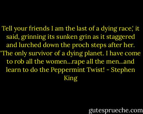 Tell your friends I am the last of a dying race,' it said, grinning its sunken grin as it staggered and lurched down the proch steps after her. 'The only survivor of a dying planet. I have come to rob all the women...rape all the men...and learn to do the Peppermint Twist! - Stephen King