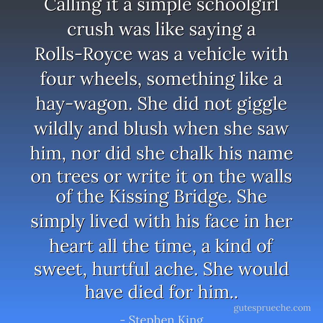 Calling it a simple schoolgirl crush was like saying a Rolls-Royce was a vehicle with four wheels, something like a hay-wagon. She did not giggle wildly and blush when she saw him, nor did she chalk his name on trees or write it on the walls of the Kissing Bridge. She simply lived with his face in her heart all the time, a kind of sweet, hurtful ache. She would have died for him.. - Stephen King