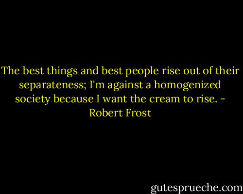 The best things and best people rise out of their separateness; I'm against a homogenized society because I want the cream to rise. - Robert Frost