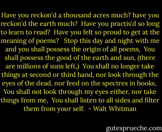 Have you reckon'd a thousand acres much? have you reckon'd the earth much? <br />Have you practis'd so long to learn to read? <br />Have you felt so proud to get at the meaning of poems? <br /><br />Stop this day and night with me and you shall possess the origin of all poems, <br />You shall possess the good of the earth and sun, (there are millions of suns left,) <br />You shall no longer take things at second or third hand, nor look through the eyes of the dead, nor feed on the spectres in books, <br />You shall not look through my eyes either, nor take things from me, <br />You shall listen to all sides and filter them from your self.  - Walt Whitman