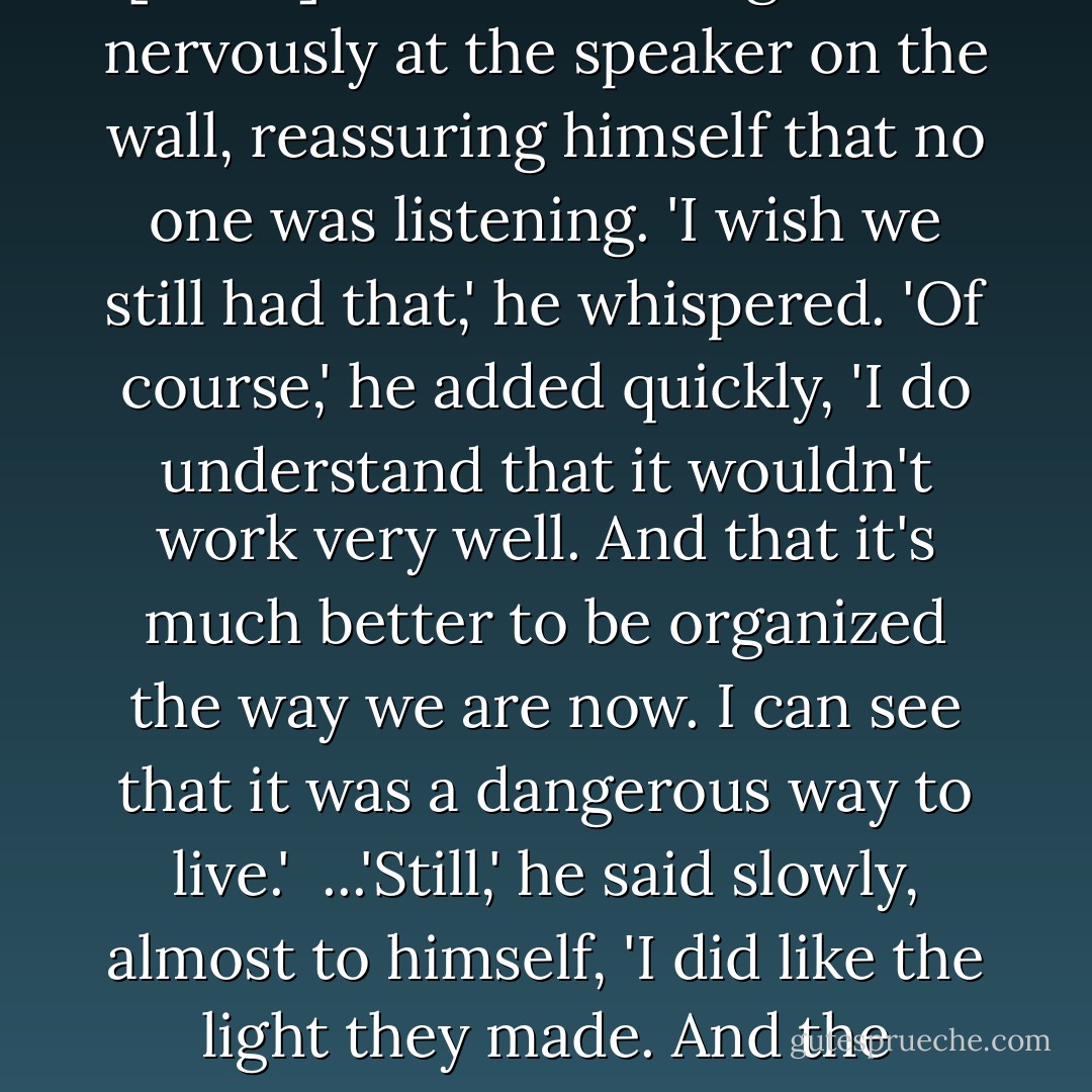 I liked the feeling of love,' [Jonas] confessed. He glanced nervously at the speaker on the wall, reassuring himself that no one was listening. 'I wish we still had that,' he whispered. 'Of course,' he added quickly, 'I do understand that it wouldn't work very well. And that it's much better to be organized the way we are now. I can see that it was a dangerous way to live.'<br /><br />...'Still,' he said slowly, almost to himself, 'I did like the light they made. And the warmth. - Lois Lowry