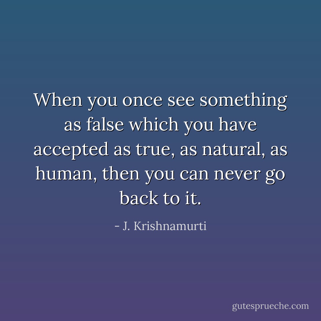 When you once see something as false which you have accepted as true, as natural, as human, then you can never go back to it. - J. Krishnamurti