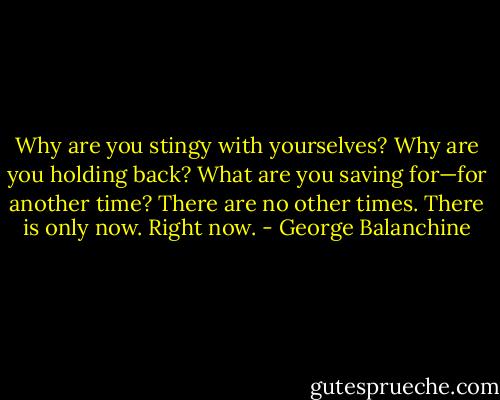 Why are you stingy with yourselves? Why are you holding back? What are you saving for—for another time? There are no other times. There is only now. Right now. - George Balanchine