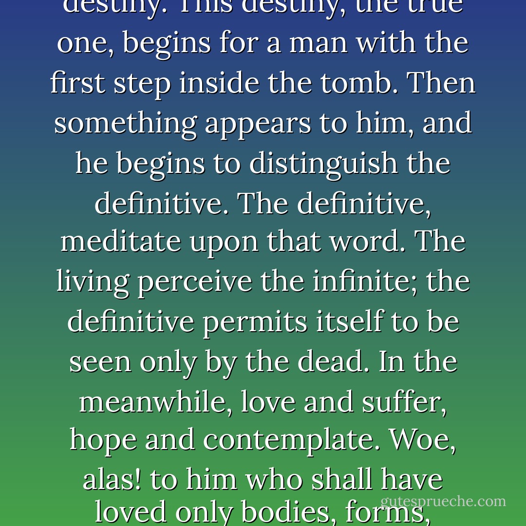 Deep hearts, sage minds, take life as God has made it; it is a long trial, an incomprehensible preparation for an unknown destiny. This destiny, the true one, begins for a man with the first step inside the tomb. Then something appears to him, and he begins to distinguish the definitive. The definitive, meditate upon that word. The living perceive the infinite; the definitive permits itself to be seen only by the dead. In the meanwhile, love and suffer, hope and contemplate. Woe, alas! to him who shall have loved only bodies, forms, appearances! Death will deprive him of all. Try to love souls, you will find them again. - Victor Hugo