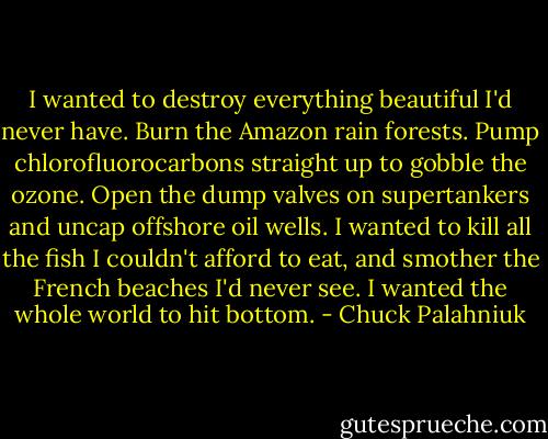 I wanted to destroy everything beautiful I'd never have. Burn the Amazon rain forests. Pump chlorofluorocarbons straight up to gobble the ozone. Open the dump valves on supertankers and uncap offshore oil wells. I wanted to kill all the fish I couldn't afford to eat, and smother the French beaches I'd never see. I wanted the whole world to hit bottom. - Chuck Palahniuk