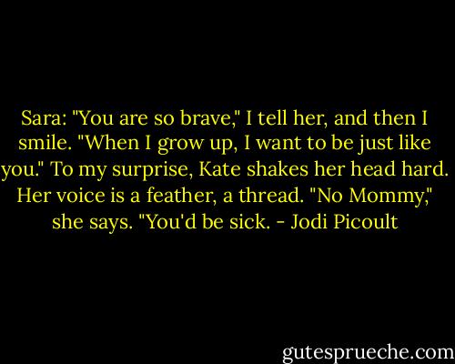 Sara: "You are so brave," I tell her, and then I smile. "When I grow up, I want to be just like you."<br />To my surprise, Kate shakes her head hard. Her voice is a feather, a thread. "No Mommy," she says. "You'd be sick. - Jodi Picoult
