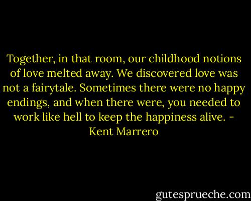 Together, in that room, our childhood notions of love melted away. We discovered love was not a fairytale. Sometimes there were no happy endings, and when there were, you needed to work like hell to keep the happiness alive. - Kent Marrero