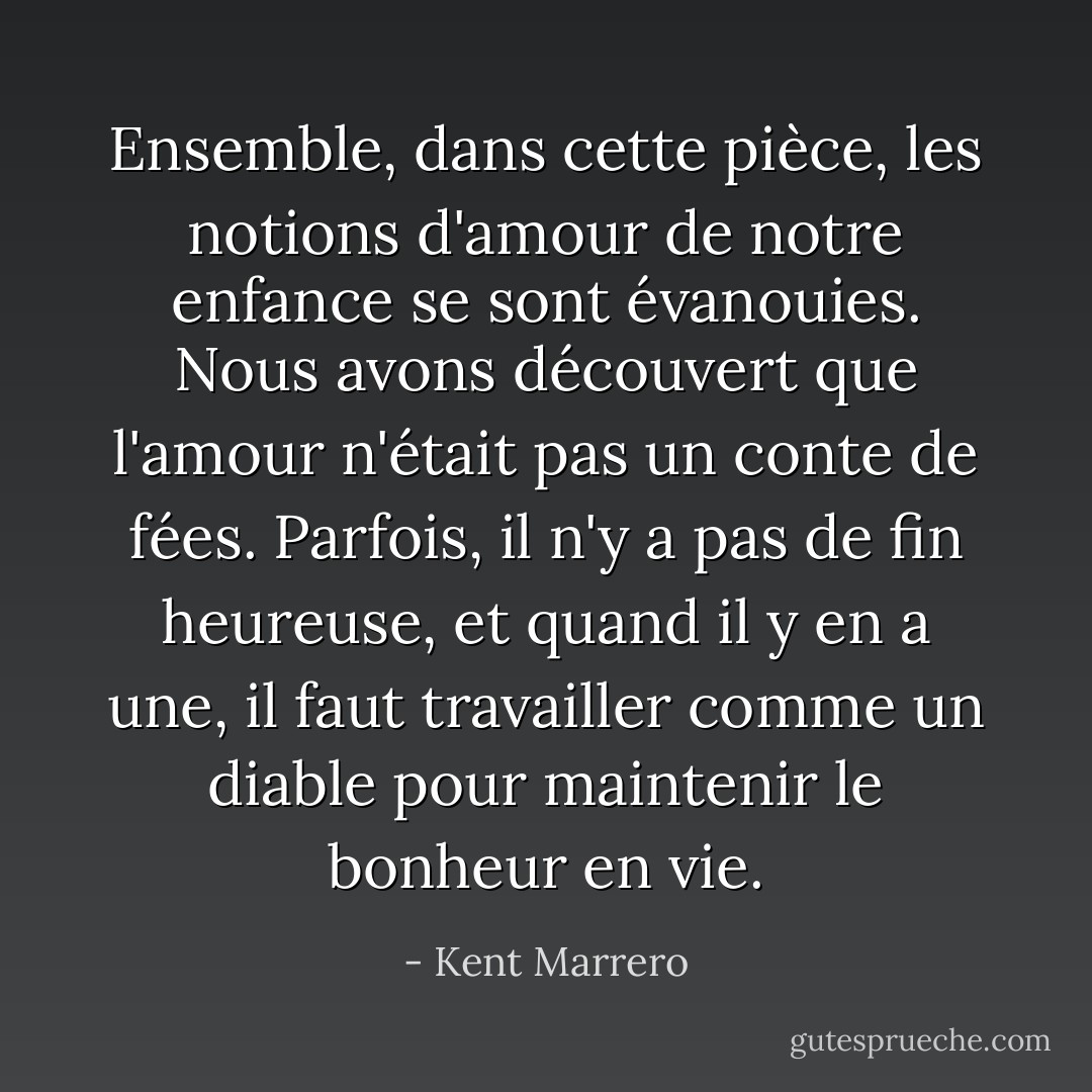 Ensemble, dans cette pièce, les notions d'amour de notre enfance se sont évanouies. Nous avons découvert que l'amour n'était pas un conte de fées. Parfois, il n'y a pas de fin heureuse, et quand il y en a une, il faut travailler comme un diable pour maintenir le bonheur en vie. - Kent Marrero