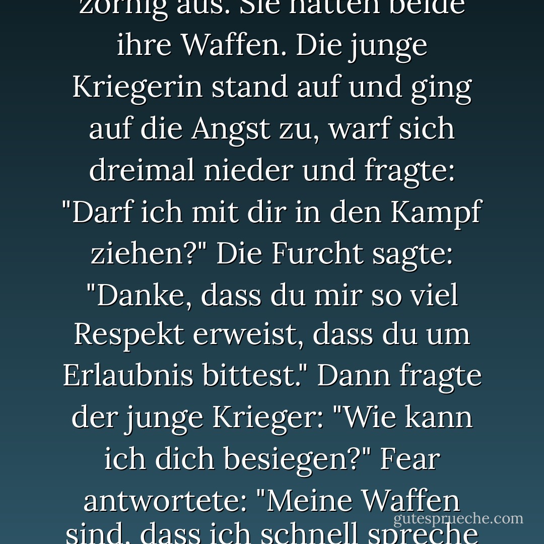 Es war einmal eine junge Kriegerin. Ihr Lehrer sagte ihr, dass sie mit der Angst kämpfen müsse. Sie wollte das nicht tun. Es schien zu aggressiv, es war beängstigend, es schien unfreundlich. Aber der Lehrer sagte, sie müsse es tun und gab ihr die Anweisungen für den Kampf. Der Tag kam. Die Schülerin stand auf der einen Seite und die Angst stand auf der anderen Seite. Die Kriegerin fühlte sich sehr klein, und die Angst sah groß und zornig aus. Sie hatten beide ihre Waffen. Die junge Kriegerin stand auf und ging auf die Angst zu, warf sich dreimal nieder und fragte: "Darf ich mit dir in den Kampf ziehen?" Die Furcht sagte: "Danke, dass du mir so viel Respekt erweist, dass du um Erlaubnis bittest." Dann fragte der junge Krieger: "Wie kann ich dich besiegen?" Fear antwortete: "Meine Waffen sind, dass ich schnell spreche und sehr nahe an dein Gesicht herankomme. Dann wirst du völlig entnervt und tust, was ich sage. Wenn du nicht tust, was ich dir sage, habe ich keine Macht. Du kannst mir zuhören, und du kannst Respekt vor mir haben. Sie können sich sogar von mir überzeugen lassen. Aber wenn du nicht tust, was ich sage, habe ich keine Macht." Auf diese Weise lernte der Kriegsschüler, wie man die Angst besiegen kann. - Pema Chödrön<