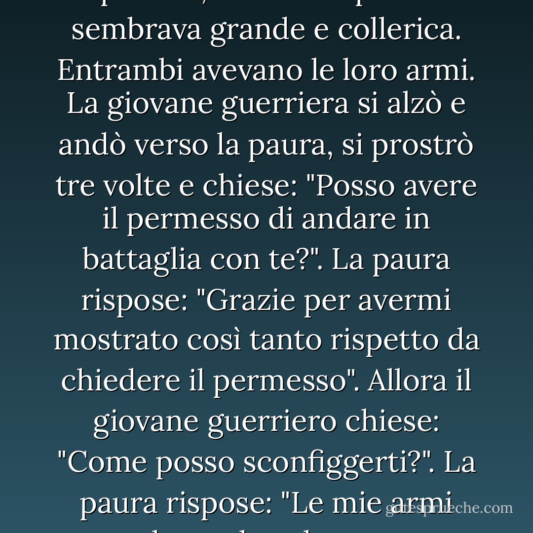 C'era una volta una giovane guerriera. Il suo maestro le disse che doveva combattere con la paura. Lei non voleva farlo. Le sembrava troppo aggressivo, le faceva paura, le sembrava poco amichevole. Ma il maestro le disse che doveva farlo e le diede le istruzioni per la battaglia. Arrivò il giorno. L'allieva guerriera stava da una parte e la paura dall'altra. Il guerriero si sentiva molto piccolo, mentre la paura sembrava grande e collerica. Entrambi avevano le loro armi. La giovane guerriera si alzò e andò verso la paura, si prostrò tre volte e chiese: "Posso avere il permesso di andare in battaglia con te?". La paura rispose: "Grazie per avermi mostrato così tanto rispetto da chiedere il permesso". Allora il giovane guerriero chiese: "Come posso sconfiggerti?". La paura rispose: "Le mie armi sono che parlo velocemente e mi avvicino molto al tuo viso. Allora ti innervosisci completamente e fai tutto quello che ti dico. Se non fai quello che ti dico, non ho alcun potere. Potete ascoltarmi e avere rispetto per me. Potete persino essere convinti da me. Ma se non fai quello che ti dico, non ho alcun potere". In questo modo, l'allievo guerriero imparò a sconfiggere la paura. - Pema Chödrön