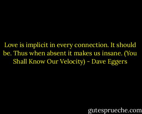 Love is implicit in every connection. It should be. Thus when absent it makes us insane. (You Shall Know Our Velocity) - Dave Eggers