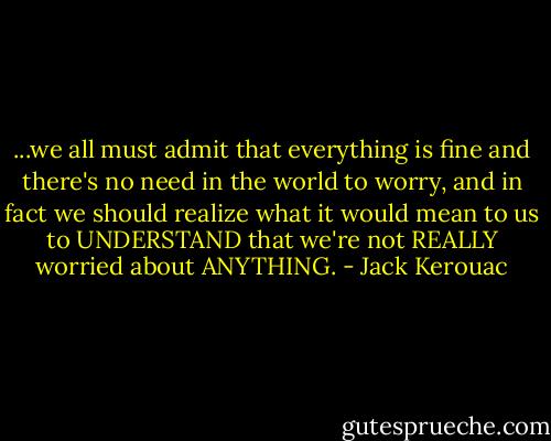 ...we all must admit that everything is fine and there's no need in the world to worry, and in fact we should realize what it would mean to us to UNDERSTAND that we're not REALLY worried about ANYTHING. - Jack Kerouac
