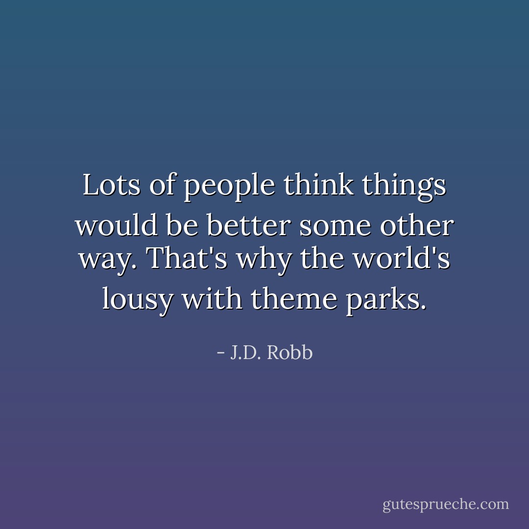 Lots of people think things would be better some other way. That's why the world's lousy with theme parks. - J.D. Robb