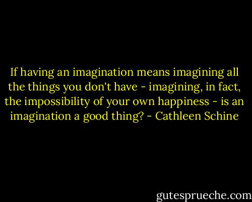 If having an imagination means imagining all the things you don't have - imagining, in fact, the impossibility of your own happiness - is an imagination a good thing? - Cathleen Schine