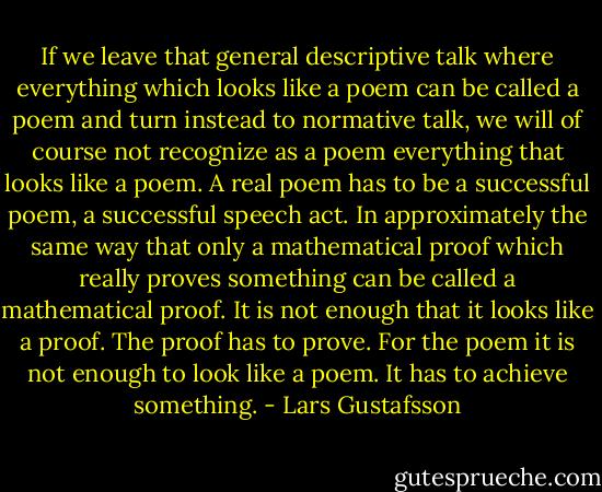 If we leave that general descriptive talk where everything which looks like a poem can be called a poem and turn instead to normative talk, we will of course not recognize as a poem everything that looks like a poem. A real poem has to be a successful poem, a successful speech act. In approximately the same way that only a mathematical proof which really proves something can be called a mathematical proof. It is not enough that it looks like a proof. The proof has to prove. For the poem it is not enough to look like a poem. It has to achieve something. - Lars Gustafsson