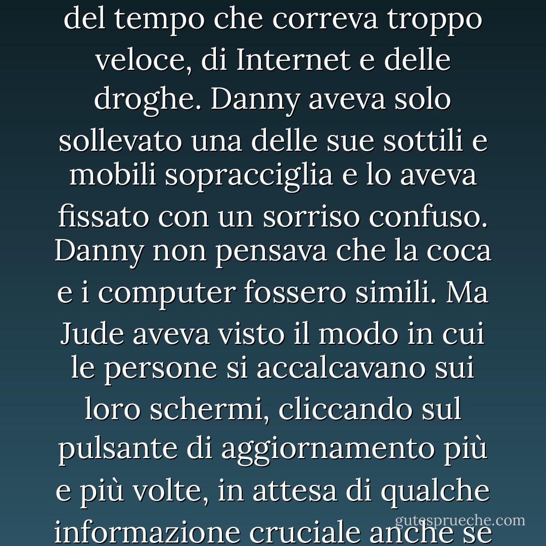 Una volta aveva cercato di spiegare a Danny come si sentiva, a proposito del comportamento compulsivo, del tempo che correva troppo veloce, di Internet e delle droghe. Danny aveva solo sollevato una delle sue sottili e mobili sopracciglia e lo aveva fissato con un sorriso confuso. Danny non pensava che la coca e i computer fossero simili. Ma Jude aveva visto il modo in cui le persone si accalcavano sui loro schermi, cliccando sul pulsante di aggiornamento più e più volte, in attesa di qualche informazione cruciale anche se insignificante, e pensava che fosse quasi esattamente la stessa cosa. - Joe Hill