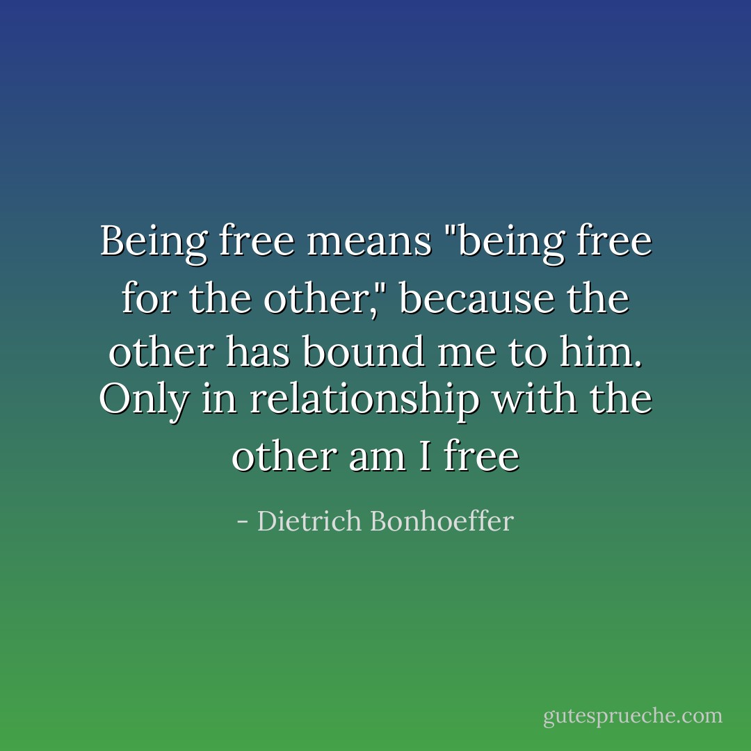 Being free means "being free for the other," because the other has bound me to him. Only in relationship with the other am I free - Dietrich Bonhoeffer