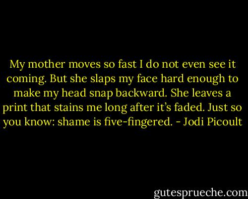 My mother moves so fast I do not even see it coming. But she slaps my face hard enough to make my head snap backward. She leaves a print that stains me long after it’s faded. Just so you know: shame is five-fingered. - Jodi Picoult
