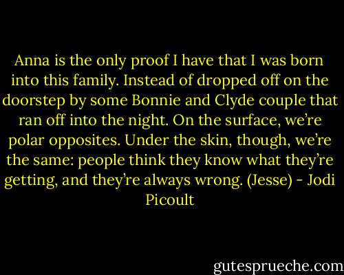 Anna is the only proof I have that I was born into this family. Instead of dropped off on the doorstep by some Bonnie and Clyde couple that ran off into the night. On the surface, we’re polar opposites. Under the skin, though, we’re the same: people think they know what they’re getting, and they’re always wrong. (Jesse) - Jodi Picoult
