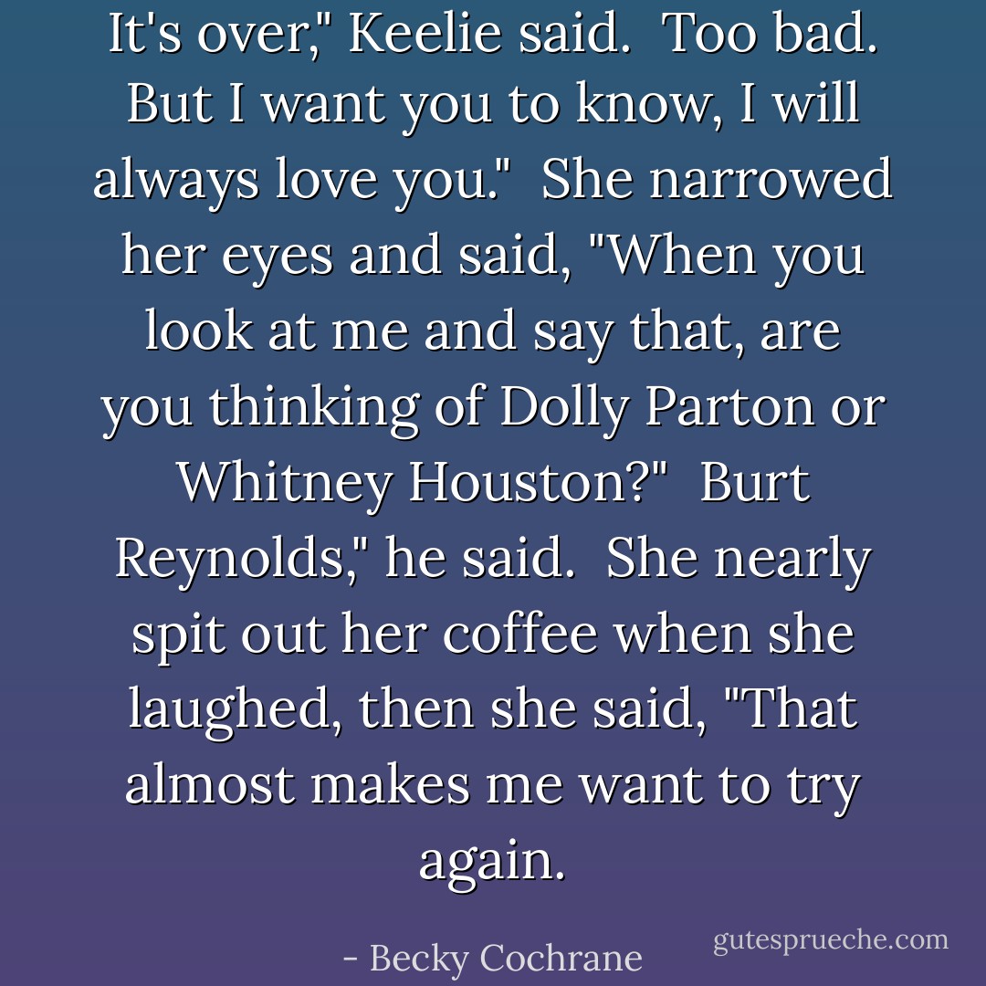 It's over," Keelie said.<br /><br />Too bad. But I want you to know, I will always love you."<br /><br />She narrowed her eyes and said, "When you look at me and say that, are you thinking of Dolly Parton or Whitney Houston?"<br /><br />Burt Reynolds," he said.<br /><br />She nearly spit out her coffee when she laughed, then she said, "That almost makes me want to try again. - Becky Cochrane