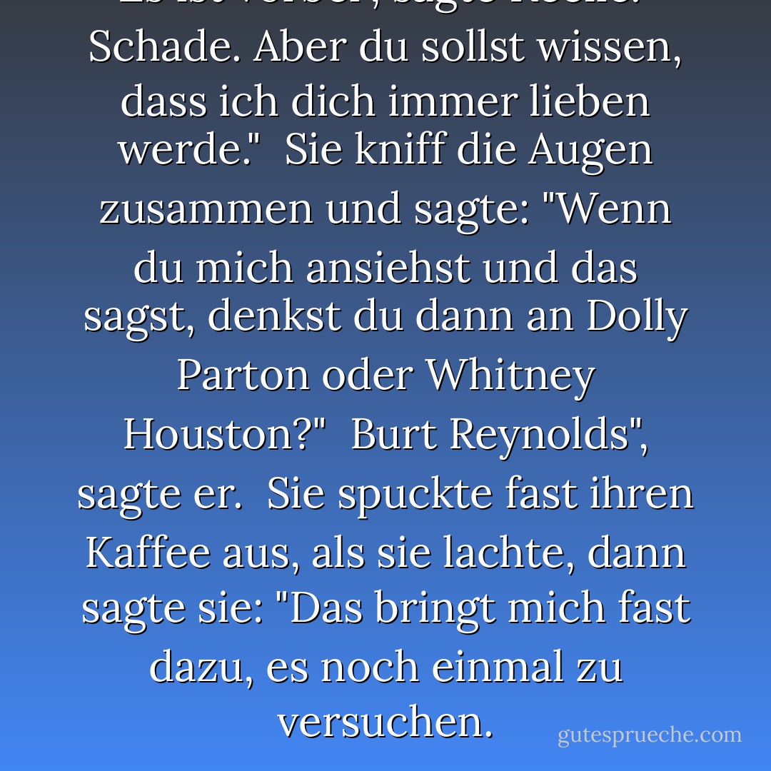 Es ist vorbei", sagte Keelie.<br /><br />Schade. Aber du sollst wissen, dass ich dich immer lieben werde."<br /><br />Sie kniff die Augen zusammen und sagte: "Wenn du mich ansiehst und das sagst, denkst du dann an Dolly Parton oder Whitney Houston?"<br /><br />Burt Reynolds", sagte er.<br /><br />Sie spuckte fast ihren Kaffee aus, als sie lachte, dann sagte sie: "Das bringt mich fast dazu, es noch einmal zu versuchen. - Becky Cochrane<