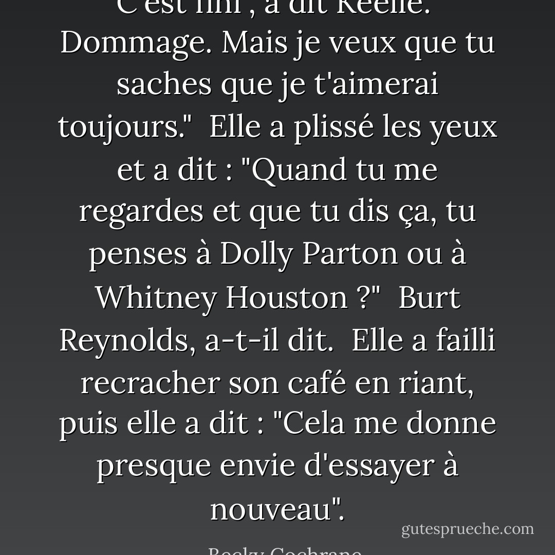 C'est fini", a dit Keelie.<br /><br />Dommage. Mais je veux que tu saches que je t'aimerai toujours."<br /><br />Elle a plissé les yeux et a dit : "Quand tu me regardes et que tu dis ça, tu penses à Dolly Parton ou à Whitney Houston ?"<br /><br />Burt Reynolds, a-t-il dit.<br /><br />Elle a failli recracher son café en riant, puis elle a dit : "Cela me donne presque envie d'essayer à nouveau". - Becky Cochrane