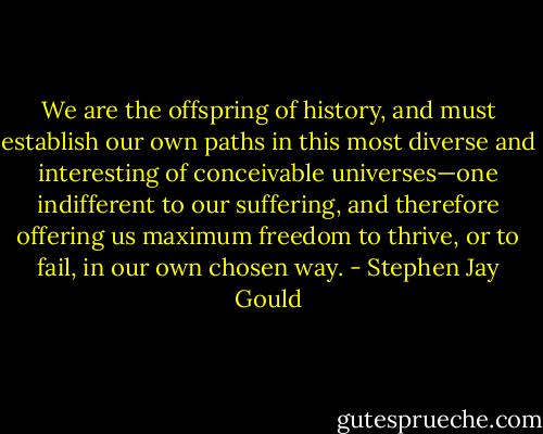 We are the offspring of history, and must establish our own paths in this most diverse and interesting of conceivable universes—one indifferent to our suffering, and therefore offering us maximum freedom to thrive, or to fail, in our own chosen way. - Stephen Jay Gould