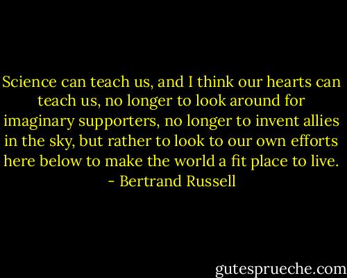 Science can teach us, and I think our hearts can teach us, no longer to look around for imaginary supporters, no longer to invent allies in the sky, but rather to look to our own efforts here below to make the world a fit place to live. - Bertrand Russell