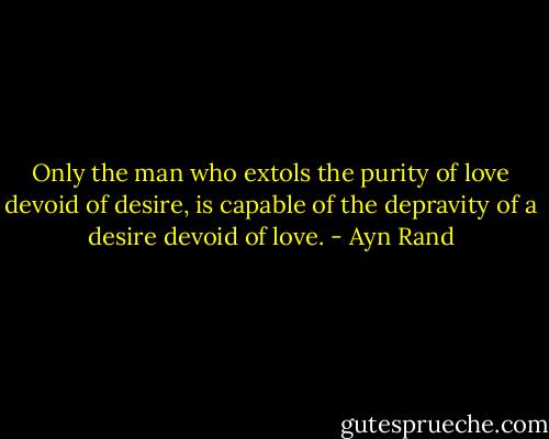 Only the man who extols the purity of love devoid of desire, is capable of the depravity of a desire devoid of love. - Ayn Rand