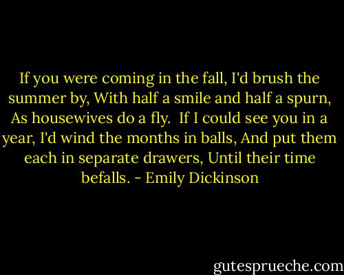 If you were coming in the fall,<br />I'd brush the summer by,<br />With half a smile and half a spurn,<br />As housewives do a fly.<br /><br />If I could see you in a year,<br />I'd wind the months in balls,<br />And put them each in separate drawers,<br />Until their time befalls. - Emily Dickinson