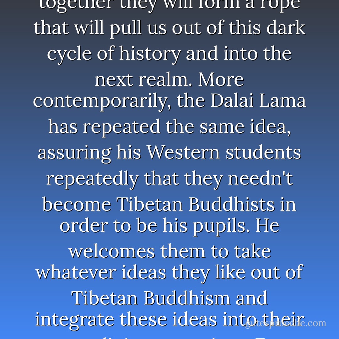 Your job then, should you choose to accept it, is to keep searching for the metaphors, rituals and teachers that will help you move ever closer to divinity. The Yogic scriptures say that God responds to the sacred prayers and efforts of human beings in any way whatsoever that mortals choose to worship—just so long as those prayers are sincere.<br /><br />I think you have every right to cherry-pick when it comes to moving your spirit and finding peace in God. I think you are free to search for any metaphor whatsoever which will take you across the worldly divide whenever you need to be transported or comforted. It's nothing to be embarrassed about. It's the history of mankind's search for holiness. If humanity never evolved in its exploration of the divine, a lot of us would still be worshipping golden Egyptian statues of cats. And this evolution of religious thinking does involve a fair bit of cherry-picking. You take whatever works from wherever you can find it, and you keep moving toward the light.<br /><br />The Hopi Indians thought that the world's religions each contained one spiritual thread, and that these threads are always seeking each other, wanting to join. When all the threads are finally woven together they will form a rope that will pull us out of this dark cycle of history and into the next realm. More contemporarily, the Dalai Lama has repeated the same idea, assuring his Western students repeatedly that they needn't become Tibetan Buddhists in order to be his pupils. He welcomes them to take whatever ideas they like out of Tibetan Buddhism and integrate these ideas into their own religious practices. Even in the most unlikely and conservative of places, you can find sometimes this glimmering idea that God might be bigger than our limited religious doctrines have taught us. In 1954, Pope Pius XI, of all people, sent some Vatican delegates on a trip to Libya with these written instructions: "Do NOT think that you are going among Infidels. Muslims attain salvation, too. The ways of Providence are infinite."<br /><br />But doesn't that make sense? That the infinite would be, indeed ... infinite? That even the most holy amongst us would only be able to see scattered pieces of the eternal picture at any given time? And that maybe if we could collect those pieces and compare them, a story about God would begin to emerge that resembles and includes everyone? And isn't our individual longing for transcendence all just part of this larger human search for divinity? Don't we each have the right to not stop seeking until we get as close to the source of wonder as possible? Even if it means coming to India and kissing trees in the moonlight for a while?<br /><br />That's me in the corner, in other words. That's me in the spotlight. Choosing my religion. - Elizabeth Gilbert