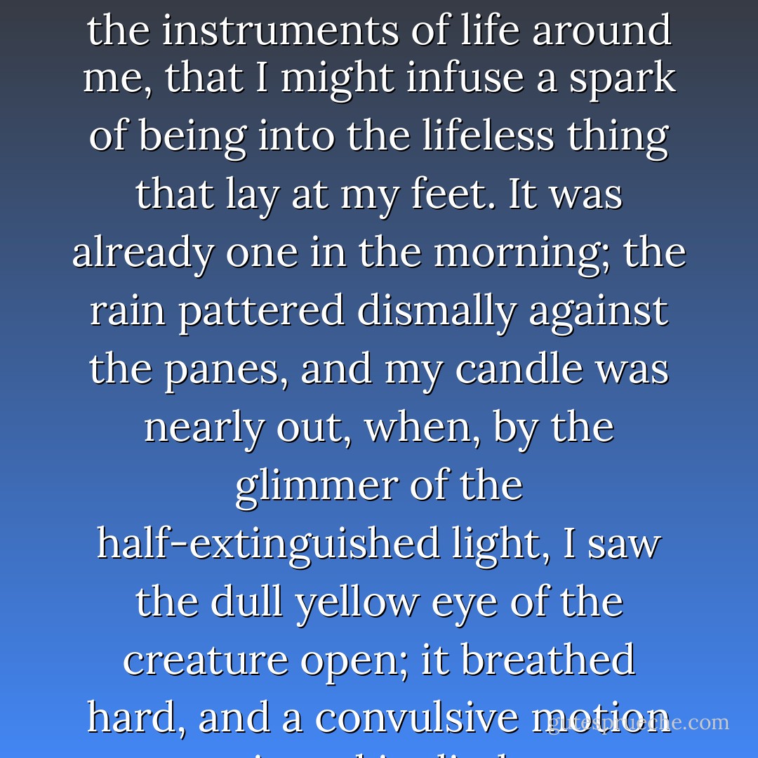 With an anxiety that almost amounted to agony, I collected the instruments of life around me, that I might infuse a spark of being into the lifeless thing that lay at my feet. It was already one in the morning; the rain pattered dismally against the panes, and my candle was nearly out, when, by the glimmer of the half-extinguished light, I saw the dull yellow eye of the creature open; it breathed hard, and a convulsive motion agitated its limbs. - Mary Wollstonecraft Shelley