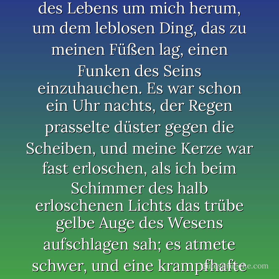 Mit einer Besorgnis, die fast einer Qual gleichkam, sammelte ich die Instrumente des Lebens um mich herum, um dem leblosen Ding, das zu meinen Füßen lag, einen Funken des Seins einzuhauchen. Es war schon ein Uhr nachts, der Regen prasselte düster gegen die Scheiben, und meine Kerze war fast erloschen, als ich beim Schimmer des halb erloschenen Lichts das trübe gelbe Auge des Wesens aufschlagen sah; es atmete schwer, und eine krampfhafte Bewegung bewegte seine Glieder. - Mary Wollstonecraft Shelley<