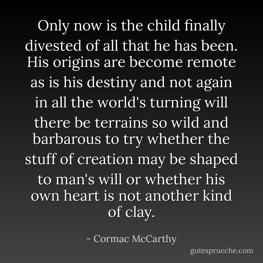 Only now is the child finally divested of all that he has been. His origins are become remote as is his destiny and not again in all the world's turning will there be terrains so wild and barbarous to try whether the stuff of creation may be shaped to man's will or whether his own heart is not another kind of clay. - Cormac McCarthy