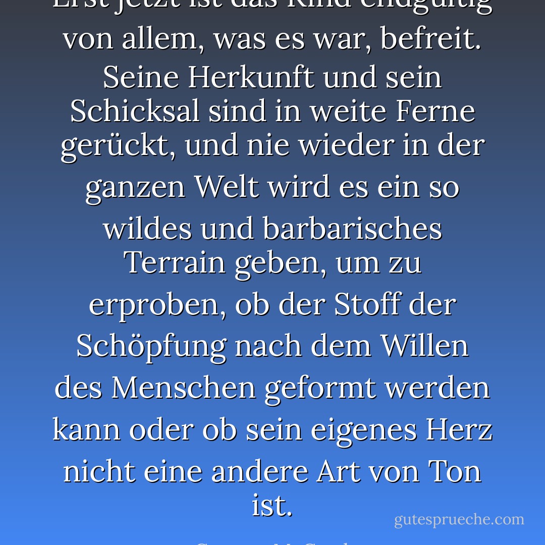 Erst jetzt ist das Kind endgültig von allem, was es war, befreit. Seine Herkunft und sein Schicksal sind in weite Ferne gerückt, und nie wieder in der ganzen Welt wird es ein so wildes und barbarisches Terrain geben, um zu erproben, ob der Stoff der Schöpfung nach dem Willen des Menschen geformt werden kann oder ob sein eigenes Herz nicht eine andere Art von Ton ist. - Cormac McCarthy<