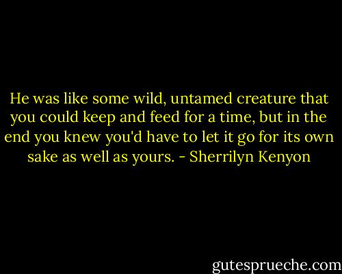 He was like some wild, untamed creature that you could keep and feed for a time, but in the end you knew you'd have to let it go for its own sake as well as yours. - Sherrilyn Kenyon