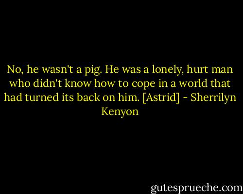 No, he wasn't a pig. He was a lonely, hurt man who didn't know how to cope in a world that had turned its back on him. [Astrid] - Sherrilyn Kenyon