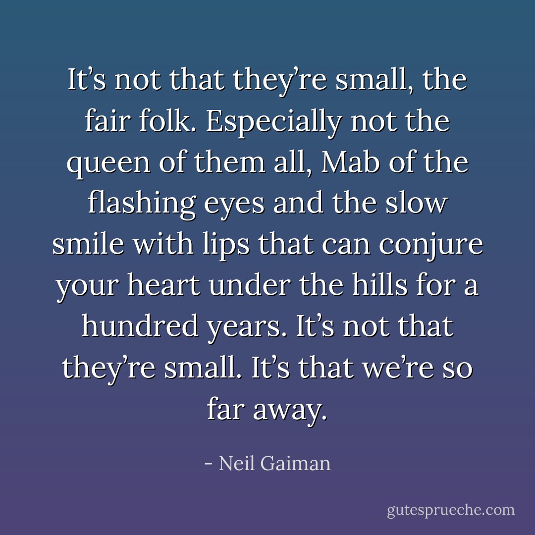 It’s not that they’re small, the fair folk. Especially not the queen of them all, Mab of the flashing eyes and the slow smile with lips that can conjure your heart under the hills for a hundred years. It’s not that they’re small. It’s that we’re so far away. - Neil Gaiman