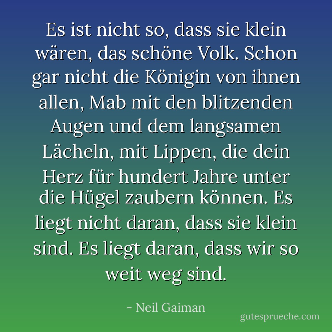 Es ist nicht so, dass sie klein wären, das schöne Volk. Schon gar nicht die Königin von ihnen allen, Mab mit den blitzenden Augen und dem langsamen Lächeln, mit Lippen, die dein Herz für hundert Jahre unter die Hügel zaubern können. Es liegt nicht daran, dass sie klein sind. Es liegt daran, dass wir so weit weg sind. - Neil Gaiman<