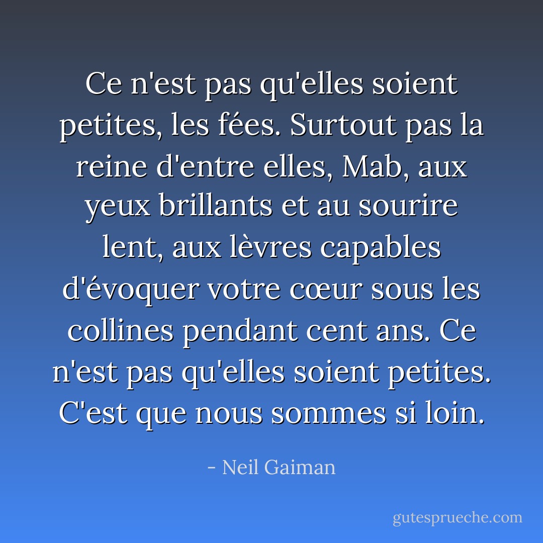 Ce n'est pas qu'elles soient petites, les fées. Surtout pas la reine d'entre elles, Mab, aux yeux brillants et au sourire lent, aux lèvres capables d'évoquer votre cœur sous les collines pendant cent ans. Ce n'est pas qu'elles soient petites. C'est que nous sommes si loin. - Neil Gaiman