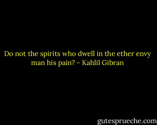 Do not the spirits who dwell in the ether envy man his pain? - Kahlil Gibran