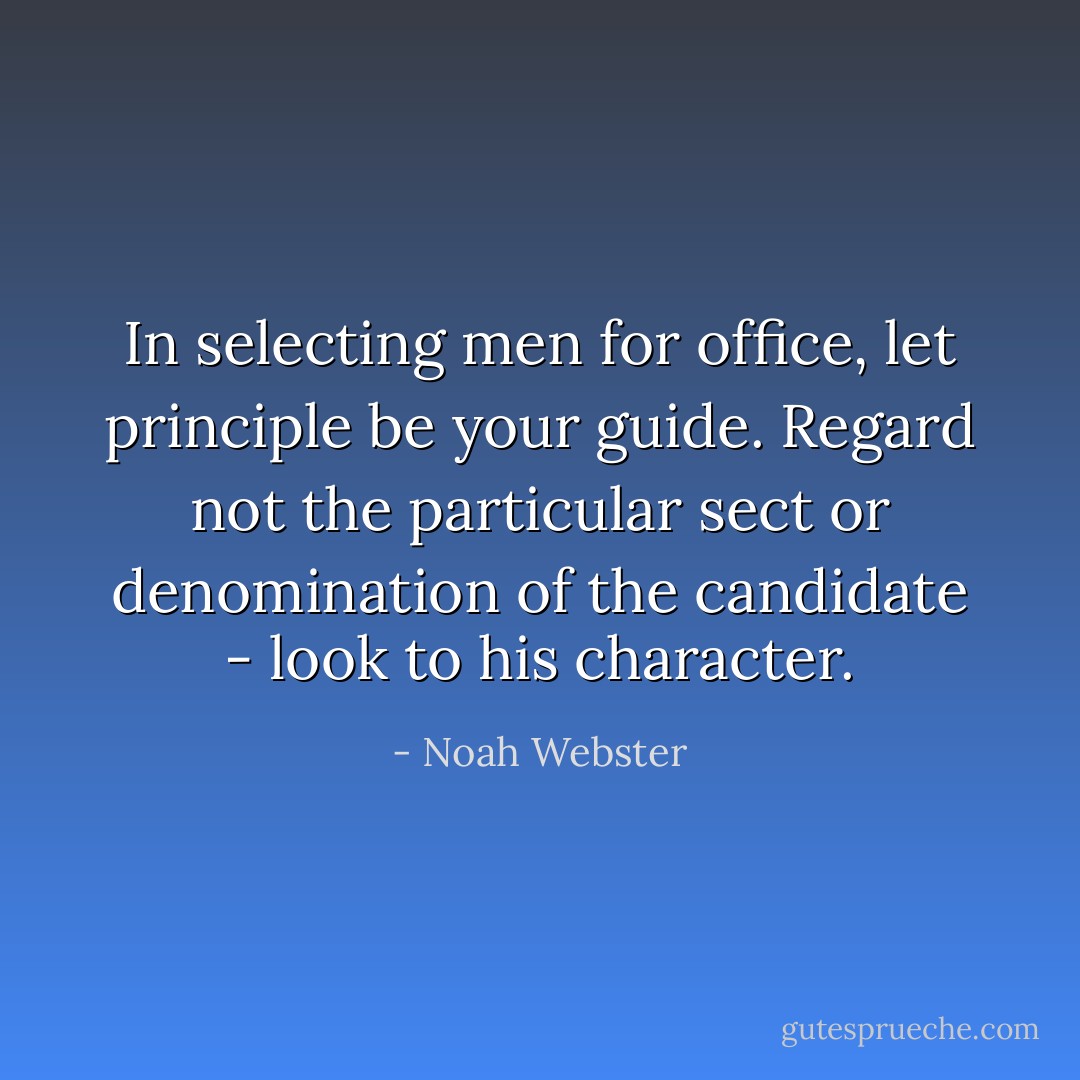 In selecting men for office, let principle be your guide. Regard not the particular sect or denomination of the candidate - look to his character. - Noah Webster