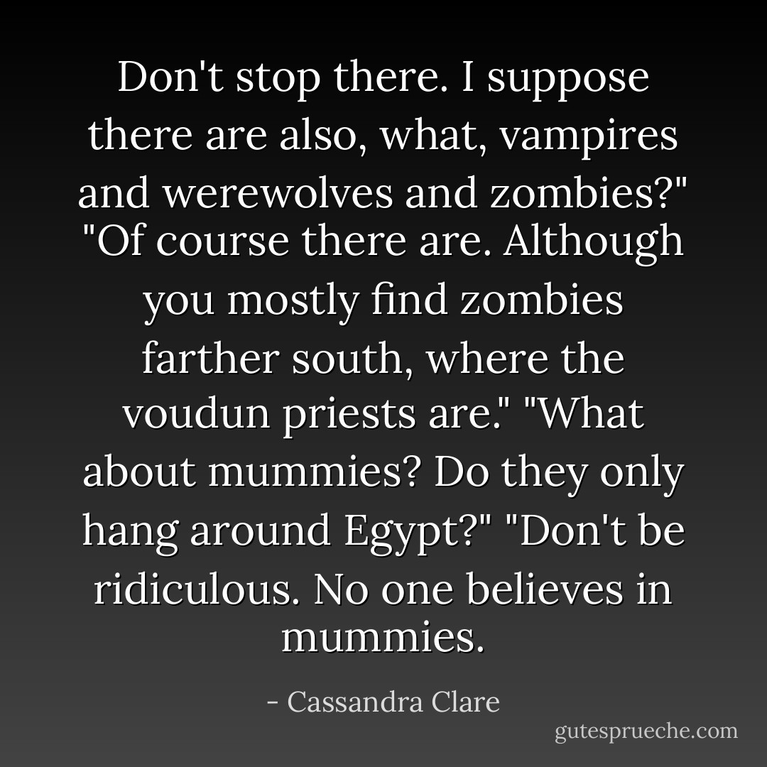 Don't stop there. I suppose there are also, what, vampires and werewolves and zombies?"<br />"Of course there are. Although you mostly find zombies farther south, where the voudun priests are."<br />"What about mummies? Do they only hang around Egypt?"<br />"Don't be ridiculous. No one believes in mummies. - Cassandra Clare