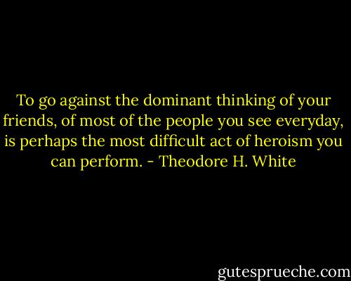 To go against the dominant thinking of your friends, of most of the people you see everyday, is perhaps the most difficult act of heroism you can perform. - Theodore H. White