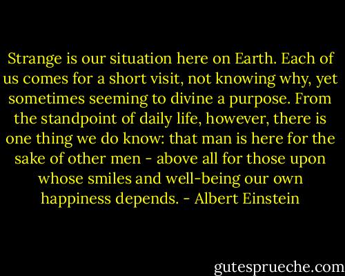 Strange is our situation here on Earth. Each of us comes for a short visit, not knowing why, yet sometimes seeming to divine a purpose. From the standpoint of daily life, however, there is one thing we do know: that man is here for the sake of other men - above all for those upon whose smiles and well-being our own happiness depends. - Albert Einstein