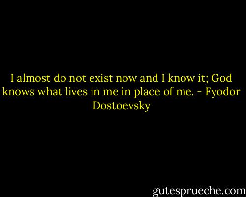 I almost do not exist now and I know it; God knows what lives in me in place of me. - Fyodor Dostoevsky