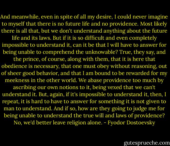 And meanwhile, even in spite of all my desire, I could never imagine to myself that there is no future life and no providence. Most likely there is all that, but we don't understand anything about the future life and its laws. But if it is so difficult and even completely impossible to understand it, can it be that I will have to answer for being unable to comprehend the unknowable? True, they say, and the prince, of course, along with them, that it is here that obedience is necessary, that one must obey without reasoning, out of sheer good behavior, and that I am bound to be rewarded for my meekness in the other world. We abase providence too much by ascribing our own notions to it, being vexed that we can't understand it. But, again, if it's impossible to understand it, then, I repeat, it is hard to have to answer for something it is not given to man to understand. And if so, how are they going to judge me for being unable to understand the true will and laws of providence? No, we'd better leave religion alone. - Fyodor Dostoevsky