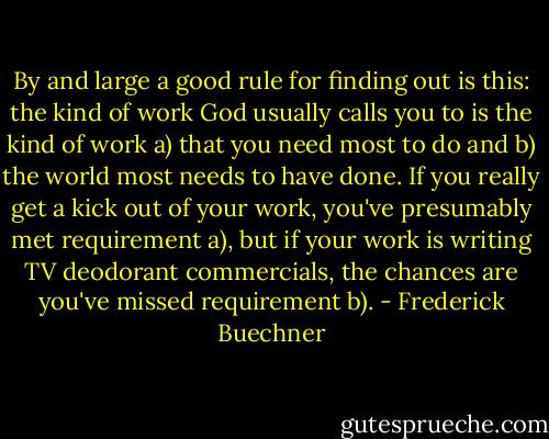 By and large a good rule for finding out is this: the kind of work God usually calls you to is the kind of work a) that you need most to do and b) the world most needs to have done. If you really get a kick out of your work, you've presumably met requirement a), but if your work is writing TV deodorant commercials, the chances are you've missed requirement b). - Frederick Buechner