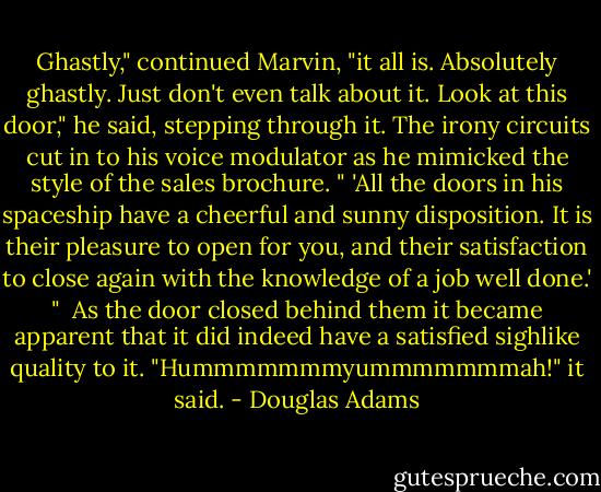 Ghastly," continued Marvin, "it all is. Absolutely ghastly. Just don't even talk about it. Look at this door," he said, stepping through it. The irony circuits cut in to his voice modulator as he mimicked the style of the sales brochure. " 'All the doors in his spaceship have a cheerful and sunny disposition. It is their pleasure to open for you, and their satisfaction to close again with the knowledge of a job well done.' "<br /> As the door closed behind them it became apparent that it did indeed have a satisfied sighlike quality to it. "Hummmmmmmyummmmmmmah!" it said. - Douglas Adams